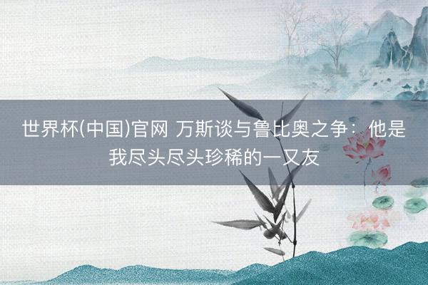 世界杯(中国)官网 万斯谈与鲁比奥之争:他是我尽头尽头珍稀的一又友