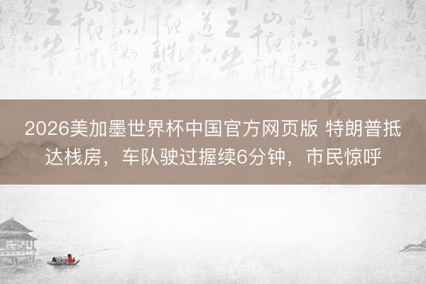2026美加墨世界杯中国官方网页版 特朗普抵达栈房，车队驶过握续6分钟，市民惊呼