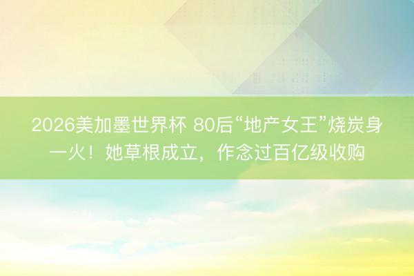 2026美加墨世界杯 80后“地产女王”烧炭身一火!她草根成立,作念过百亿级收购