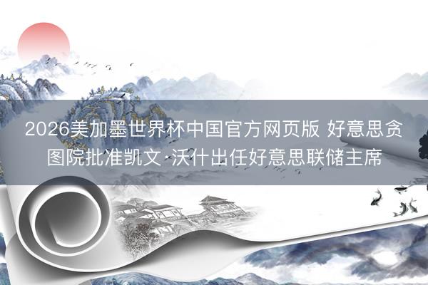 2026美加墨世界杯中国官方网页版 好意思贪图院批准凯文·沃什出任好意思联储主席