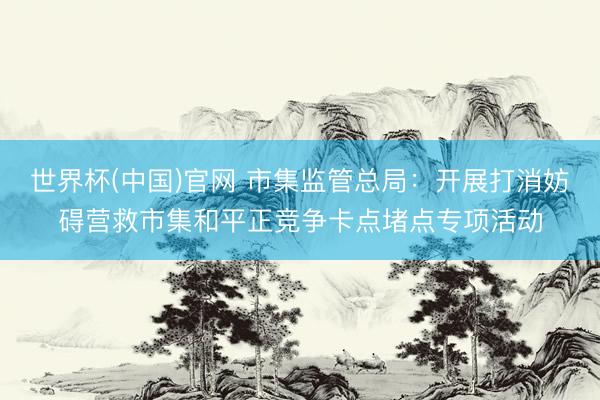 世界杯(中国)官网 市集监管总局：开展打消妨碍营救市集和平正竞争卡点堵点专项活动