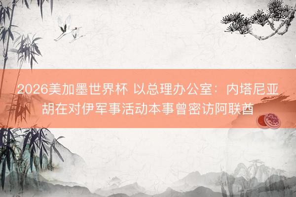 2026美加墨世界杯 以总理办公室：内塔尼亚胡在对伊军事活动本事曾密访阿联酋