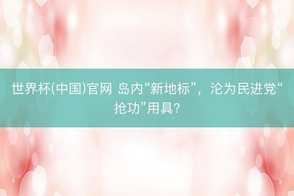 世界杯(中国)官网 岛内“新地标”,沦为民进党“抢功”用具?