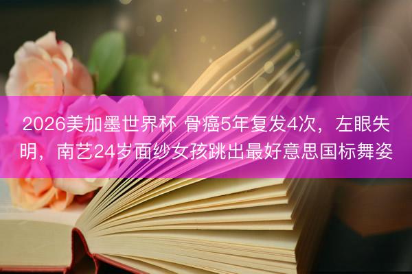 2026美加墨世界杯 骨癌5年复发4次,左眼失明,南艺24岁面纱女孩跳出最好意思国标舞姿