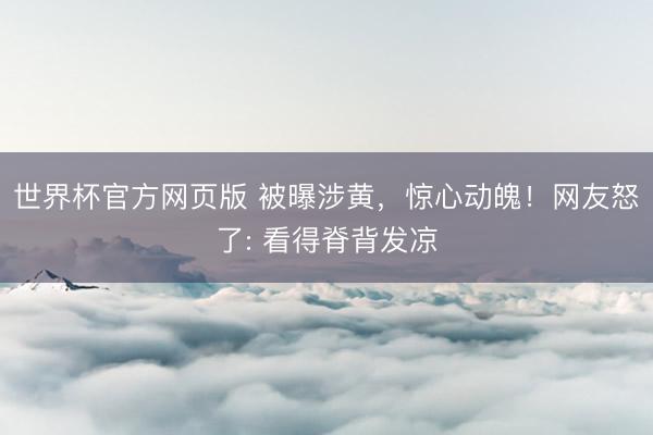 世界杯官方网页版 被曝涉黄,惊心动魄!网友怒了: 看得脊背发凉