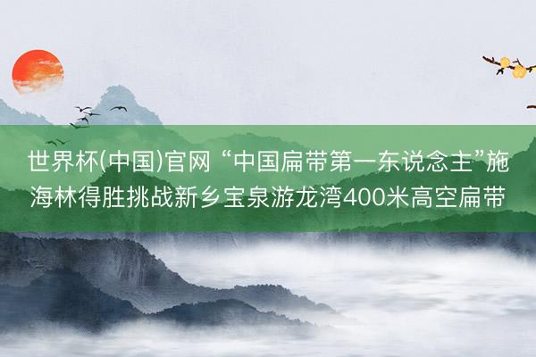 世界杯(中国)官网 “中国扁带第一东说念主”施海林得胜挑战新乡宝泉游龙湾400米高空扁带