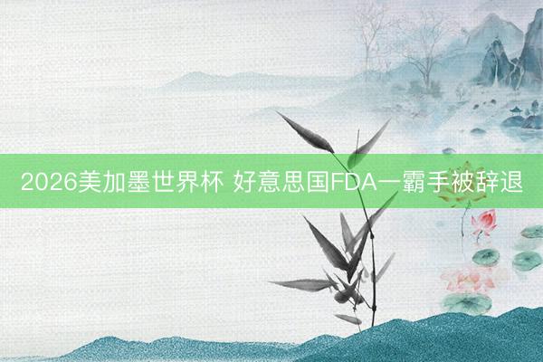 2026美加墨世界杯 好意思国FDA一霸手被辞退