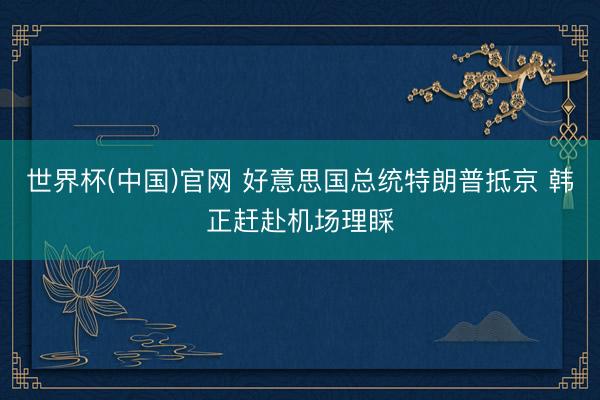 世界杯(中国)官网 好意思国总统特朗普抵京 韩正赶赴机场理睬