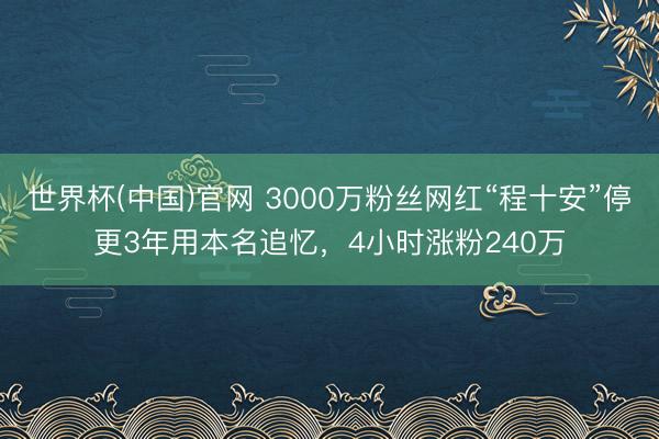 世界杯(中国)官网 3000万粉丝网红“程十安”停更3年用本名追忆，4小时涨粉240万