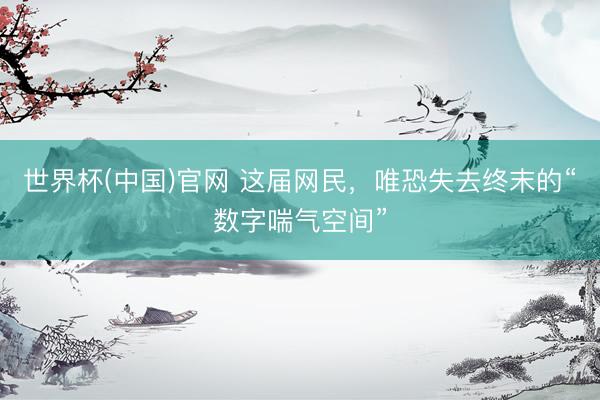 世界杯(中国)官网 这届网民，唯恐失去终末的“数字喘气空间”
