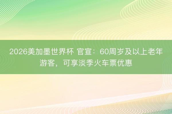 2026美加墨世界杯 官宣：60周岁及以上老年游客，可享淡季火车票优惠
