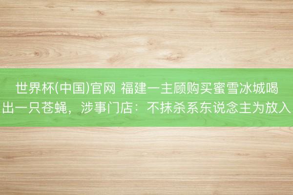 世界杯(中国)官网 福建一主顾购买蜜雪冰城喝出一只苍蝇，涉事门店：不抹杀系东说念主为放入