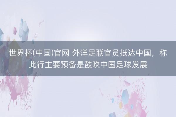世界杯(中国)官网 外洋足联官员抵达中国，称此行主要预备是鼓吹中国足球发展