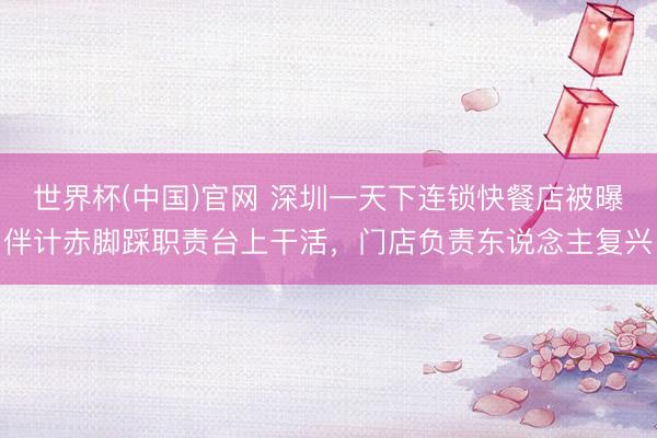 世界杯(中国)官网 深圳一天下连锁快餐店被曝伴计赤脚踩职责台上干活，门店负责东说念主复兴