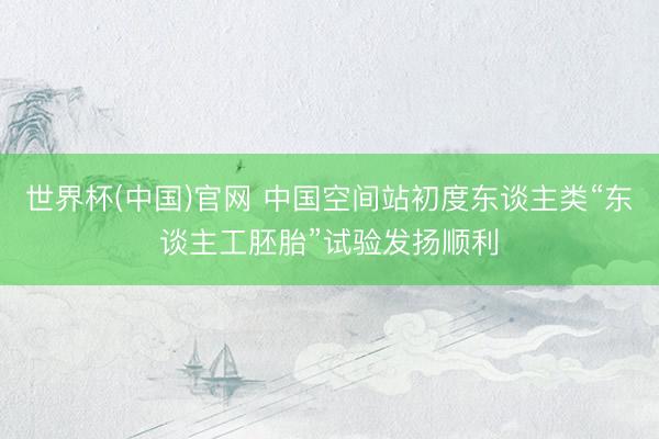 世界杯(中国)官网 中国空间站初度东谈主类“东谈主工胚胎”试验发扬顺利