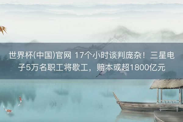 世界杯(中国)官网 17个小时谈判庞杂！三星电子5万名职工将歇工，赔本或超1800亿元