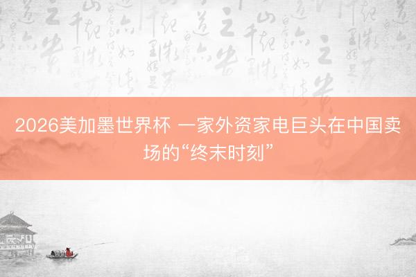 2026美加墨世界杯 一家外资家电巨头在中国卖场的“终末时刻”