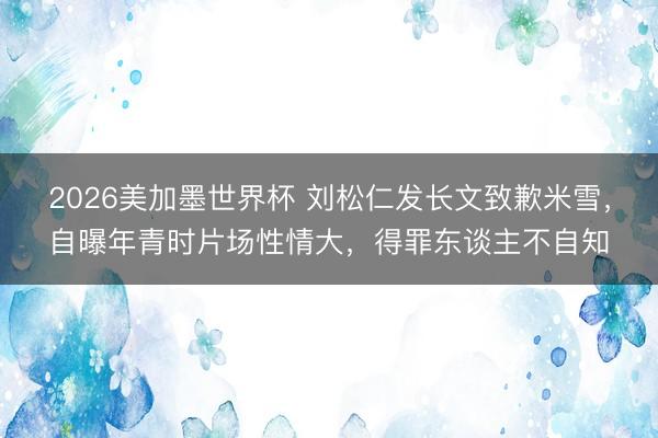 2026美加墨世界杯 刘松仁发长文致歉米雪,自曝年青时片场性情大,得罪东谈主不自知