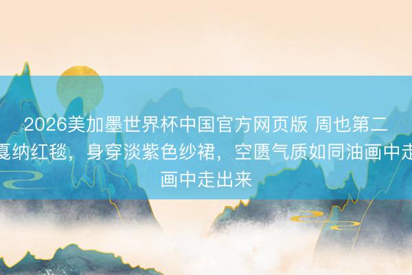 2026美加墨世界杯中国官方网页版 周也第二次走戛纳红毯,身穿淡紫色纱裙,空匮气质如同油画中走出来