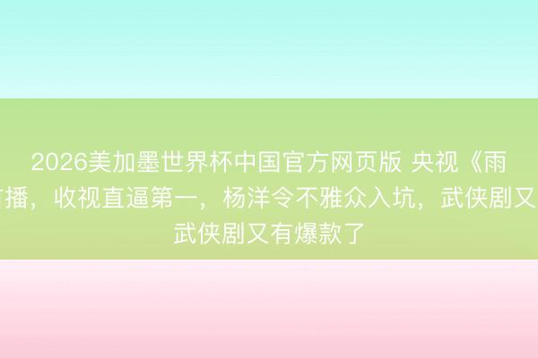 2026美加墨世界杯中国官方网页版 央视《雨霖铃》首播，收视直逼第一，杨洋令不雅众入坑，武侠剧又有爆款了