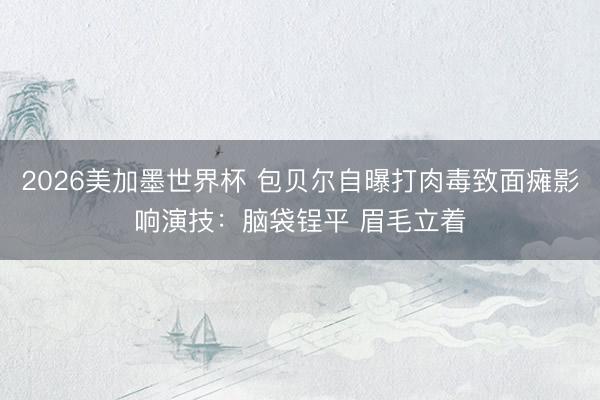 2026美加墨世界杯 包贝尔自曝打肉毒致面瘫影响演技：脑袋锃平 眉毛立着