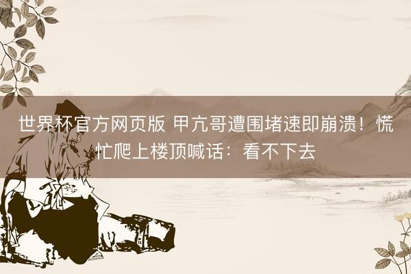 世界杯官方网页版 甲亢哥遭围堵速即崩溃！慌忙爬上楼顶喊话：看不下去