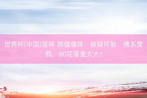 世界杯(中国)官网 颜值骤降、被疑怀胎、佛系度假，90花落差太大！