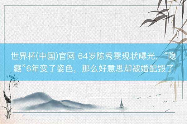 世界杯(中国)官网 64岁陈秀雯现状曝光，“隐藏”6年变了姿色，那么好意思却被婚配毁了