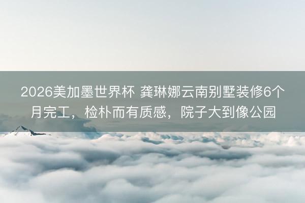 2026美加墨世界杯 龚琳娜云南别墅装修6个月完工，检朴而有质感，院子大到像公园