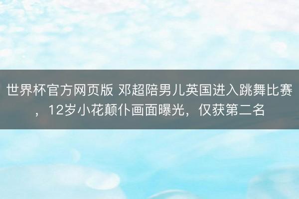 世界杯官方网页版 邓超陪男儿英国进入跳舞比赛，12岁小花颠仆画面曝光，仅获第二名