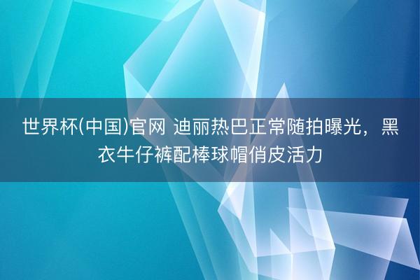世界杯(中国)官网 迪丽热巴正常随拍曝光，黑衣牛仔裤配棒球帽俏皮活力