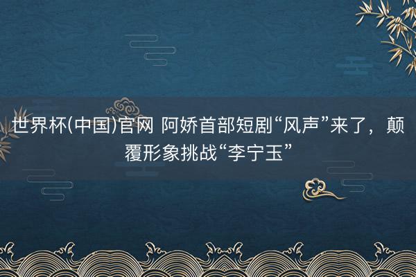 世界杯(中国)官网 阿娇首部短剧“风声”来了，颠覆形象挑战“李宁玉”