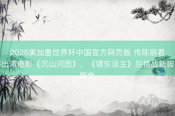 2026美加墨世界杯中国官方网页版 传陈丽君将出演电影《沉山河图》，《镖东谈主》后挑战新脚色