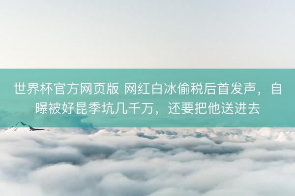 世界杯官方网页版 网红白冰偷税后首发声，自曝被好昆季坑几千万，还要把他送进去