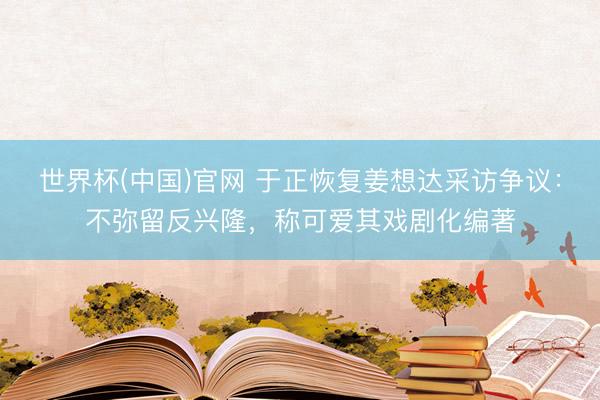 世界杯(中国)官网 于正恢复姜想达采访争议:不弥留反兴隆,称可爱其戏剧化编著