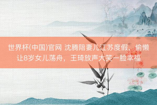 世界杯(中国)官网 沈腾陪妻儿江苏度假,偷懒让8岁女儿荡舟,王琦放声大笑一脸幸福