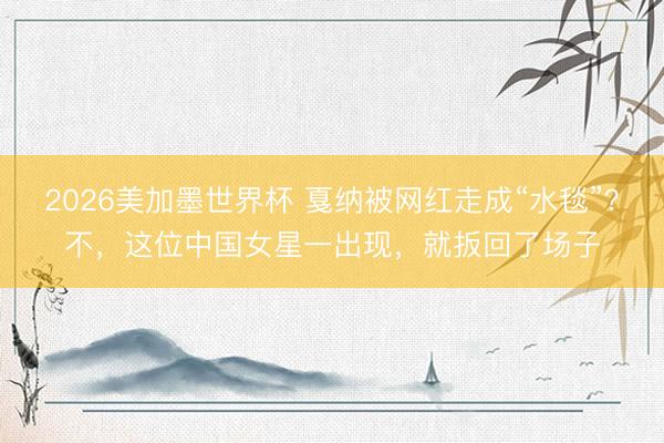 2026美加墨世界杯 戛纳被网红走成“水毯”？不，这位中国女星一出现，就扳回了场子