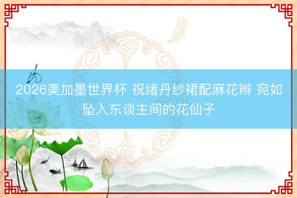 2026美加墨世界杯 祝绪丹纱裙配麻花辫 宛如坠入东谈主间的花仙子