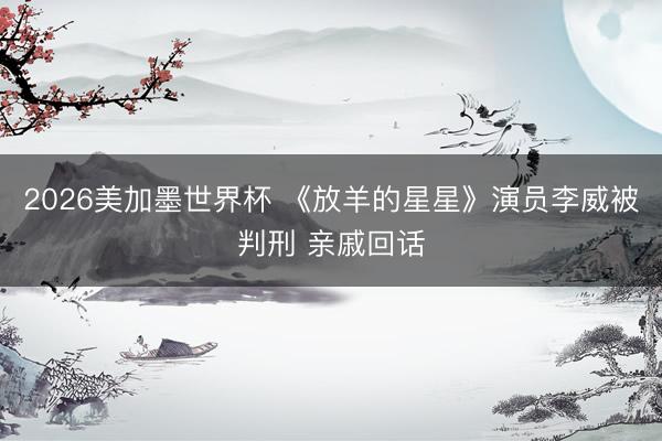 2026美加墨世界杯 《放羊的星星》演员李威被判刑 亲戚回话
