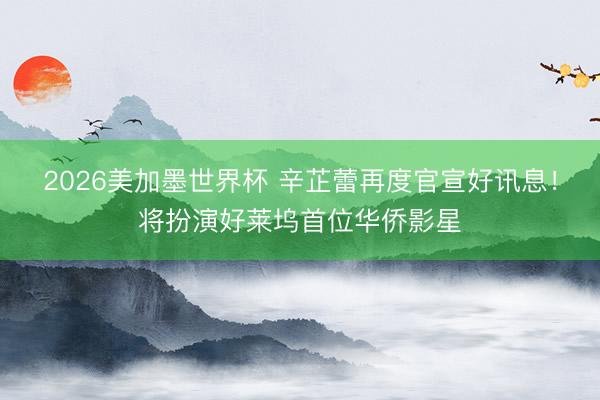 2026美加墨世界杯 辛芷蕾再度官宣好讯息！将扮演好莱坞首位华侨影星