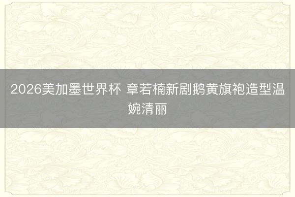 2026美加墨世界杯 章若楠新剧鹅黄旗袍造型温婉清丽