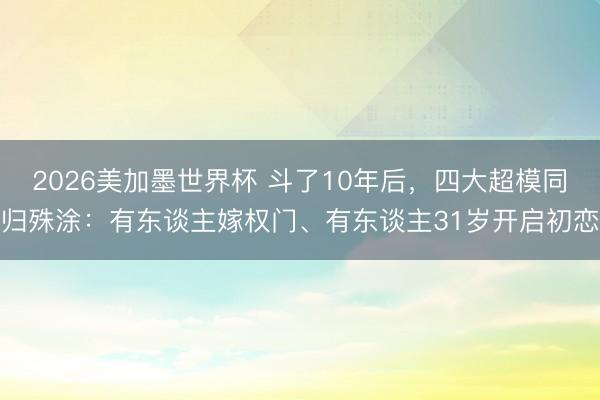 2026美加墨世界杯 斗了10年后，四大超模同归殊涂：有东谈主嫁权门、有东谈主31岁开启初恋