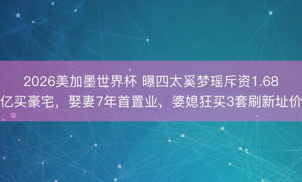 2026美加墨世界杯 曝四太奚梦瑶斥资1.68亿买豪宅，娶妻7年首置业，婆媳狂买3套刷新址价