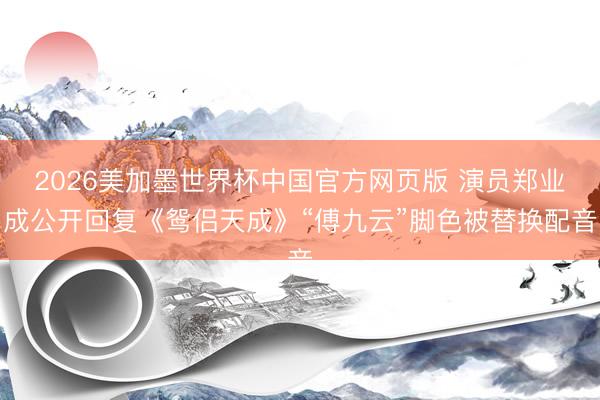 2026美加墨世界杯中国官方网页版 演员郑业成公开回复《鸳侣天成》“傅九云”脚色被替换配音