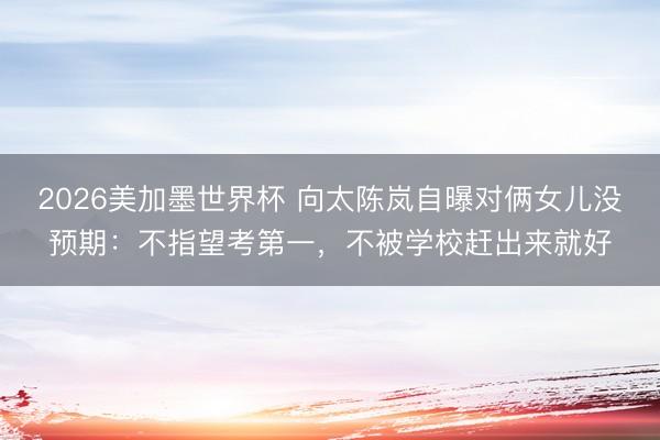 2026美加墨世界杯 向太陈岚自曝对俩女儿没预期：不指望考第一，不被学校赶出来就好