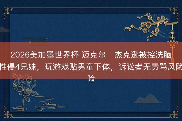 2026美加墨世界杯 迈克尔・杰克逊被控洗脑性侵4兄妹，玩游戏贴男童下体，诉讼者无责骂风险