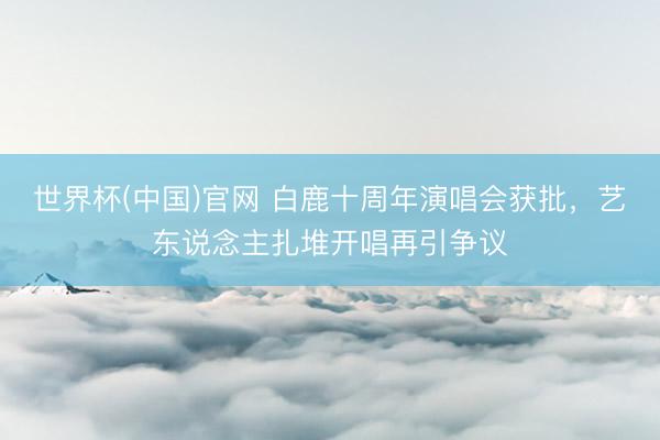 世界杯(中国)官网 白鹿十周年演唱会获批，艺东说念主扎堆开唱再引争议