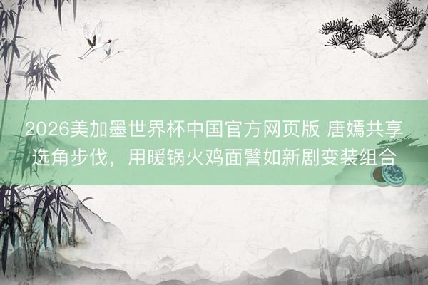 2026美加墨世界杯中国官方网页版 唐嫣共享选角步伐，用暖锅火鸡面譬如新剧变装组合