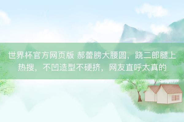 世界杯官方网页版 郝蕾膀大腰圆，跷二郎腿上热搜，不凹造型不硬挤，网友直呼太真的