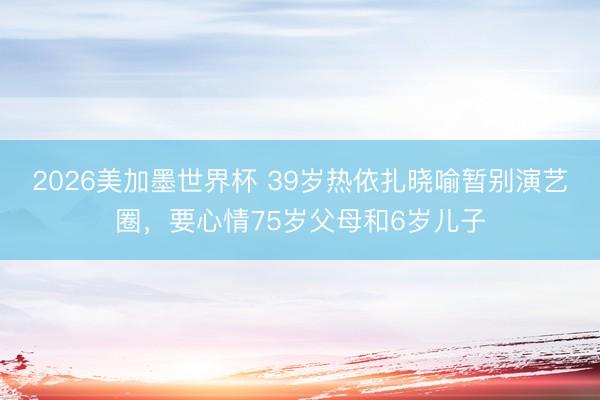 2026美加墨世界杯 39岁热依扎晓喻暂别演艺圈，要心情75岁父母和6岁儿子